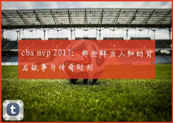 cba mvp 2017：那些鲜为人知的背后故事与传奇时刻