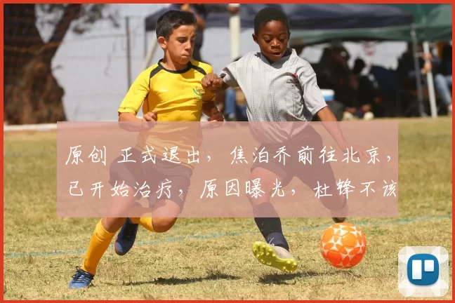 原创 正式退出，焦泊乔前往北京，已开始治疗，原因曝光，杜锋不该犯错