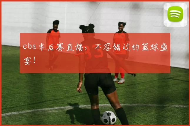 cba季后赛直播，不容错过的篮球盛宴！