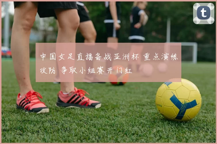 中国女足直播备战亚洲杯 重点演练攻防 争取小组赛开门红