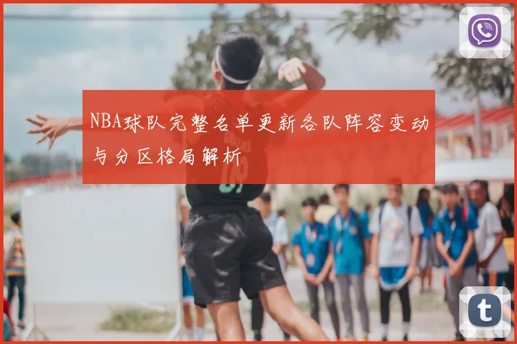 NBA球队完整名单更新各队阵容变动与分区格局解析