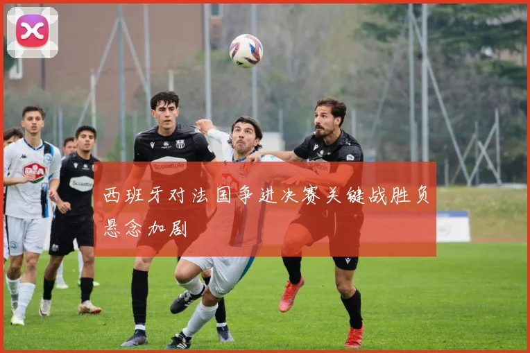 西班牙对法国争进决赛关键战胜负悬念加剧