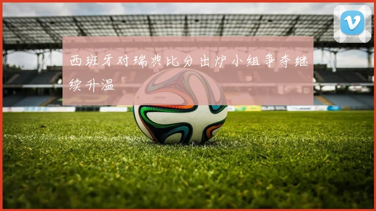 西班牙对瑞典比分出炉小组争夺继续升温